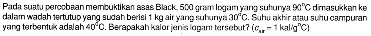 Pada suatu percobaan membuktikan asas Black, 500 gram logam yang suhunya 90 C dimasukkan ke dalam wadah tertutup yang sudah berisi 1 kg air yang suhunya 30 C. Suhu akhir atau suhu campuran yang terbentuk adalah 40 C. Berapakah kalor jenis logam tersebut? (c air = 1 kal/g C) 