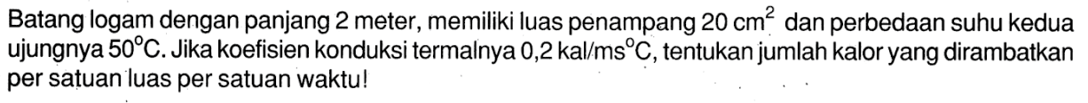 Batang logam dengan panjang 2 meter, memiliki luas penampang 20 cm^2 dan perbedaan suhu kedua ujungnya 50 C. Jika koefisien konduksi termalnya 0,2 kal/ms C, tentukan jumlah kalor yang dirambatkan per satuan luas per satuan waktu!