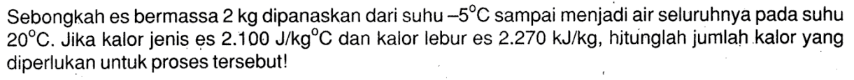 Sebongkah es bermassa 2 kg dipanaskan dari suhu -5 C sampai menjadi air seluruhnya pada suhu 20 C. Jika kalor jenis es 2.100 J/kg C dan kalor lebur es 2.270 kJ/kg, hitunglah jumlah kalor yang diperlukan untuk proses tersebut!