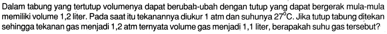 Dalam tabung yang tertutup volumenya dapat berubah-ubah dengan tutup yang dapat bergerak mula-mula memiliki volume 1,2 liter. Pada saat itu tekanannya diukur 1 atm dan suhunya 27 C. Jika tutup tabung ditekan sehingga tekanan gas menjadi 1,2 atm ternyata volume gas menjadi 1,1 liter, berapakah suhu gas tersebut?