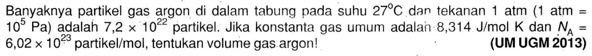 Banyaknya partikel gas argon di dalam tabung pada suhu 27 C dan tekanan 1 atm (1 atm = 10^5 Pa) adalah 7,2 x 10^22 partikel. Jika konstanta gas umum adalah 8,314 J/mol K dan NA = 6,02 x 10^23 partikel /mol, tentukan volume gas argon!
(UM UGM 2013)