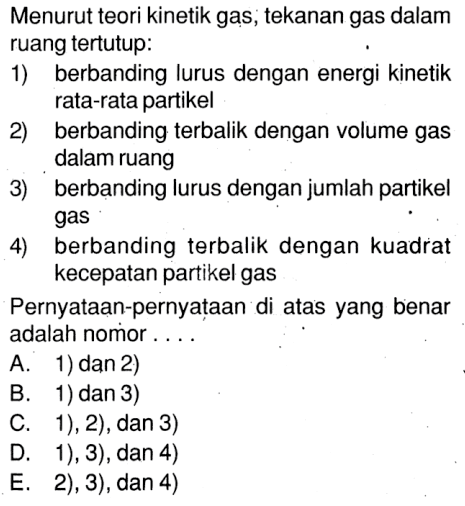 Menurut teori kinetik gas, tekanan gas dalamruang tertutup:1) berbanding lurus dengan energi kinetik rata-rata partikel2) berbanding terbalik dengan volume gas dalam ruang3) berbanding lurus dengan jumlah partikel gas4) berbanding terbalik dengan kuadrat kecepatan partikel gasPernyataan-pernyataan di atas yang benar adalah nomor ....A. 1) dan 2)
B. 1) dan 3)
C. 1), 2), dan 3)
D. 1), 3), dan 4)
E. 2), 3), dan 4)