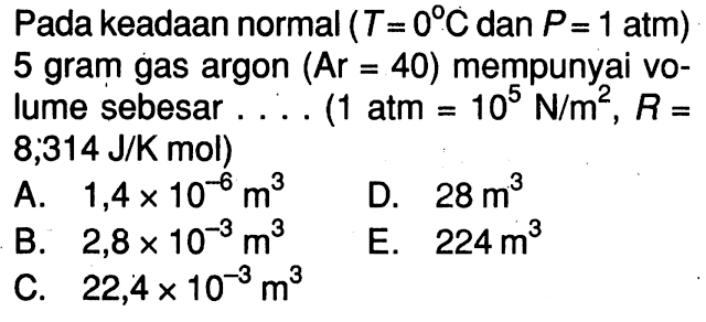 Pada keadaan normal (T = 0 C dan P = 1 atm) 5 gram gas argon (Ar = 40) mempunyai volume sebesar ... (1 atm = 10^5 N/m^2, R= 8,314 J/K mol) 
