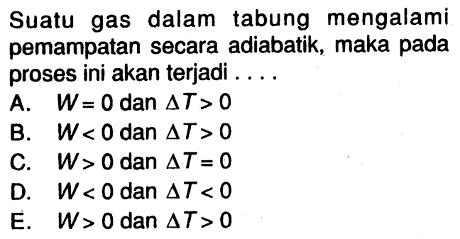 Suatu gas dalam tabung mengalami pemampatan secara adiabatik, maka pada proses ini akan terjadi ....A. W=0 dan segitiga T>0 
B. W<0 dan segitiga T>0 
C. W>0 dan segitiga T=0 
D. W<0 dan segitiga T<0 
E. W>0 dan segitiga T>0 