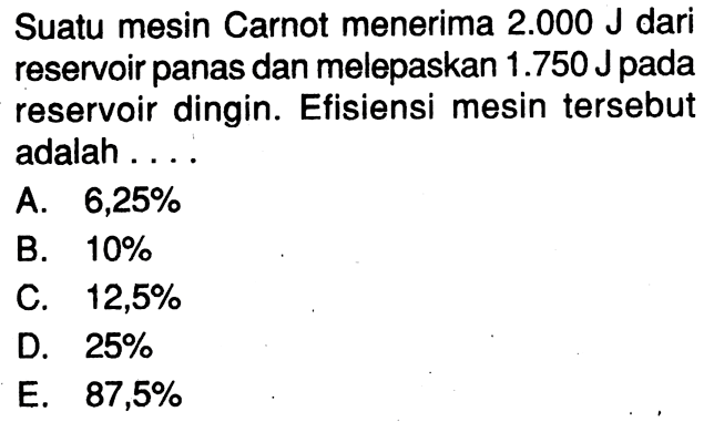 Suatu mesin Carnot menerima 2.000 J dari reservoir panas dan melepaskan 1.750 J pada reservoir dingin. Efisiensi mesin tersebut adalah ....