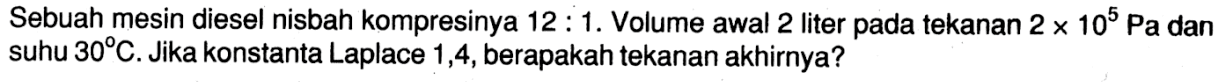 Sebuah mesin diesel nisbah kompresinya 12:1. Volume awal 2 liter pada tekanan 2 x 10^5 Pa dan suhu 30 C. Jika konstanta Laplace 1,4, berapakah tekanan akhirnya?