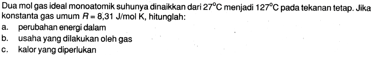 Dua mol gas ideal monoatomik suhunya dinaikkan dari 27 C menjadi 127 C pada tekanan tetap. Jika konstanta gas umum R = 8,31 J/mol K , hitunglah:a. perubahan energi dalamb. usaha yang dilakukan oleh gasc. kalor yang diperlukan