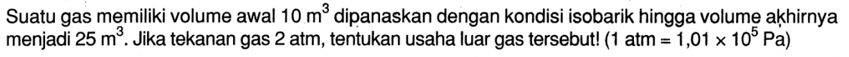 Suatu gas memiliki volume awal 10 m^3 dipanaskan dengan kondisi isobarik hingga volume akkhirnya menjadi 25 m^3. Jika tekanan gas 2 atm, tentukan usaha luar gas tersebut! (1 atm=1,01 x 10^5 Pa)