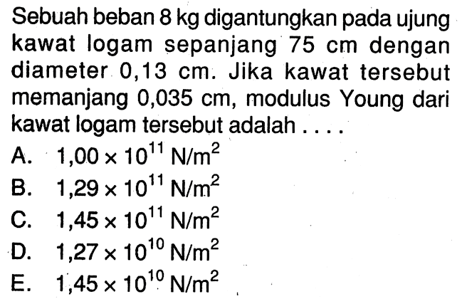 Sebuah beban 8 kg digantungkan pada ujung kawat logam sepanjang 75 cm dengan diameter 0,13 cm. Jika kawat tersebut memanjang 0,035 cm, modulus Young dari kawat logam tersebut adalah ....