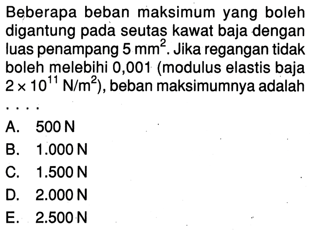 Beberapa beban maksimum yang boleh digantung pada seutas kawat baja dengan luas penampang  5 mm^2. Jika regangan tidak boleh melebihi 0,001 (modulus elastis baja 2 x 10^11 N/m^2), beban maksimumnya adalah