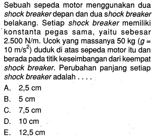 Sebuah sepeda motor menggunakan dua shock breaker depan dan dua shock breaker belakang. Setiap shock breaker memiliki konstanta pegas sama, yaitu sebesar  2.500 N/m. Ucok yang massanya 50 kg(g = 10 m/s^2) duduk di atas sepeda motor itu dan berada pada titik keseimbangan dari keempat shock breaker. Perubahan panjang setiap shock breaker adalah ....