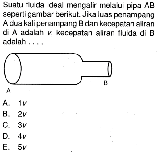 Suatu fluida ideal mengalir melalui pipa AB seperti gambar berikut. Jika luas penampang A dua kali penampang B dan kecepatan aliran di A adalah v, kecepatan aliran fluida di B adalah ....A B