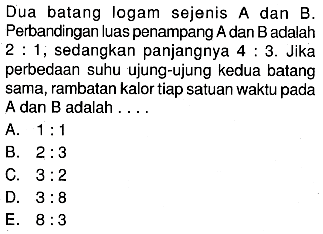 Dua batang logam sejenis A dan B. Perbandingan luas penampang A dan B adalah 2 : 1, sedangkan panjangnya 4 : 3. Jika perbedaan suhu ujung-ujung kedua batang sama, rambatan kalor tiap satuan waktu pada A dan B adalah ....