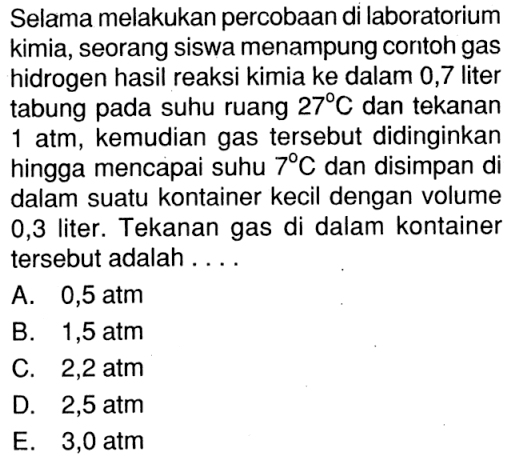 Selama melakukan percobaan di laboratorium kimia, seorang siswa menampung contoh gas hidrogen hasil reaksi kimia ke dalam 0,7 liter tabung pada suhu ruang  27 C  dan tekanan  1 atm , kemudian gas tersebut didinginkan hingga mencapai suhu  7 C  dan disimpan di dalam suatu kontainer kecil dengan volume 0,3 liter. Tekanan gas di dalam kontainer tersebut adalah ....