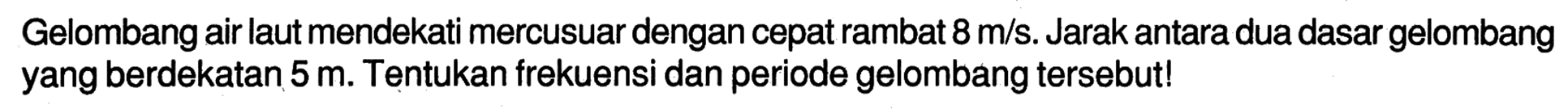 Gelombang air laut mendekati mercusuar dengan cepat rambat 8 m/s. Jarak antara dua dasar gelombang yang berdekatan 5 m. Tentukan frekuensi dan periode gelombang tersebut!