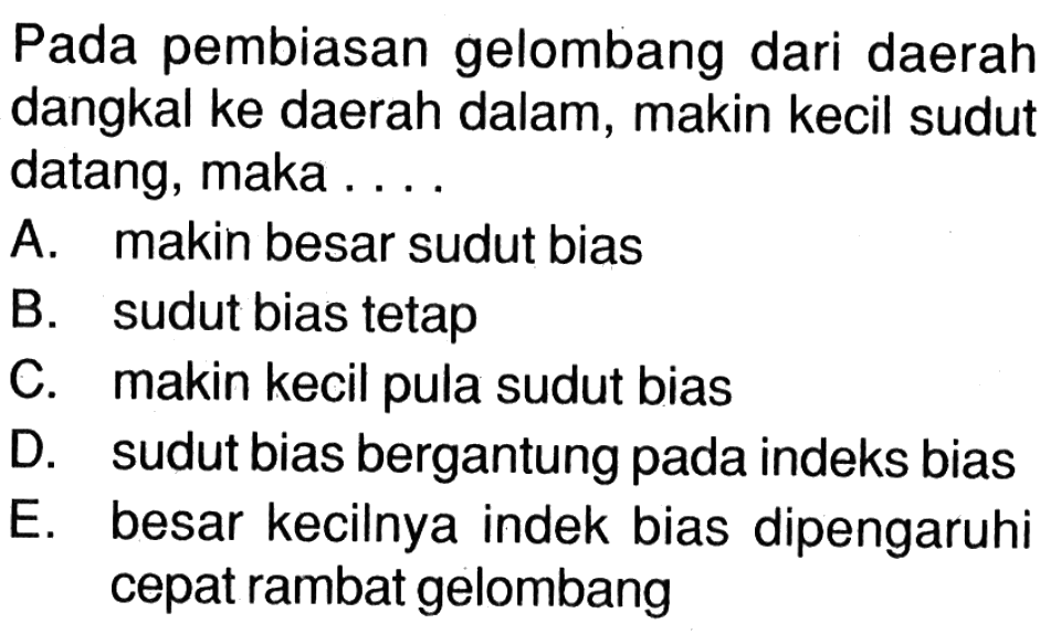 Pada pembiasan gelombang dari daerah dangkal ke daerah dalam, makin kecil sudut datang, maka ... A. makin besar sudut bias B. sudut bias tetap C. makin kecil pula sudut bias D. sudut bias bergantung pada indeks bias E. besar kecilnya indek bias dipengaruhi cepat rambat gelombang