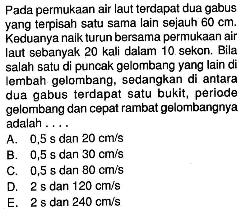 Pada permukaan air laut terdapat dua gabus yangterpisah satu sama lain sejauh  60 cm . Keduanya naik turun bersama permukaan air laut sebanyak 20 kali dalam 10. sekon. Bila salah satu di puncak gelombang yang lain di lembah gelombang, sedangkan di antara dua gabus terdapat satu bukit, periode gelombang dan cepat rambat gelombangnya adalah ....