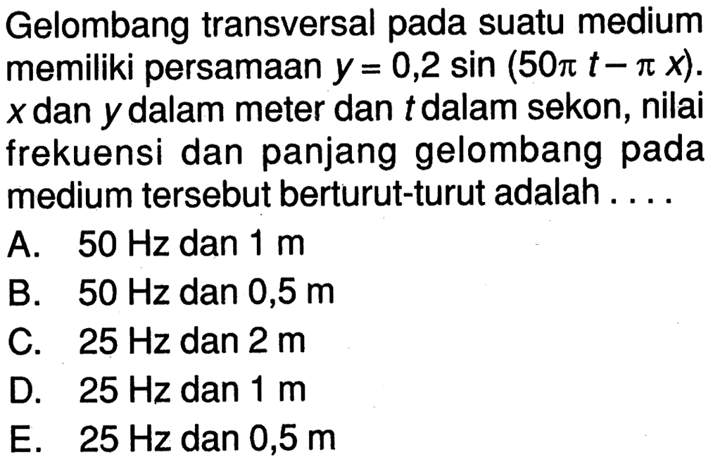 Gelombang transversal pada suatu medium memiliki persamaan y=0,2 sin (50 pi t-pi x). x dan y dalam meter dan t dalam sekon, nilai frekuensi dan panjang gelombang pada medium tersebut berturut-turut adalah ....