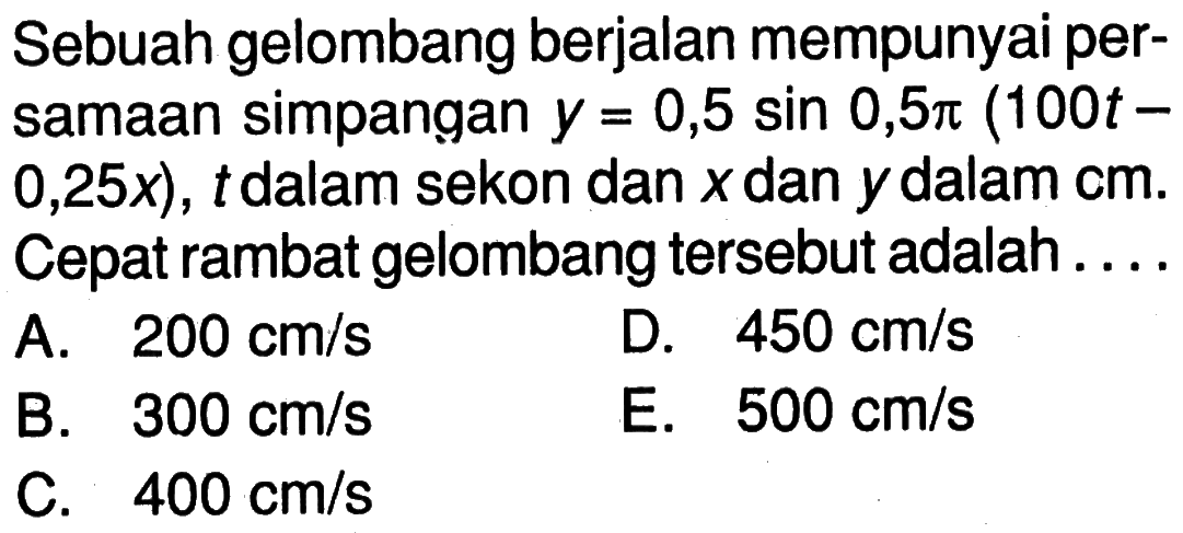 Sebuah gelombang berjalan mempunyai persamaan simpangan y=0,5 sin 0,5pi(100t-0,25x), t dalam sekon dan x dan y dalam cm. Cepat rambat gelombang tersebut adalah....