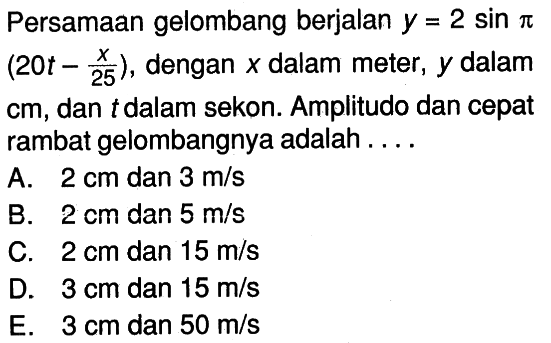 Persamaan gelombang berjalan y=2sin(pi)(20t-(x/25)), dengan x dalam meter, y dalam cm, dan t dalam sekon. Amplitudo dan cepat rambat gelombangnya adalah ....