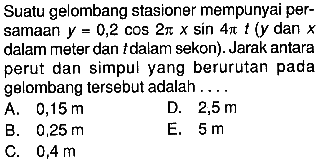 Suatu gelombang stasioner mempunyai persamaan  y=0,2cos 2pi x sin 4pi t (y  dan  x  dalam meter dan  t  dalam sekon). Jarak antara perut dan simpul yang berurutan pada gelombang tersebut adalah ....