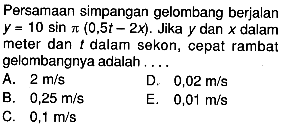 Persamaan simpangan gelombang berjalan y=10 sin pi(0,5t-2x). Jika y dan x dalam meter dan t dalam sekon, cepat rambat gelombangnya adalah ....