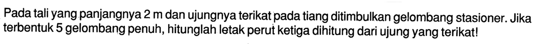 Pada tali yang.panjangnya 2 m dan ujungnya terikat pada tiang ditimbulkan gelombang stasioner. Jika terbentuk 5 gelombang penuh, hitunglah letak perut ketiga dihitung dari ujung yang terikat!