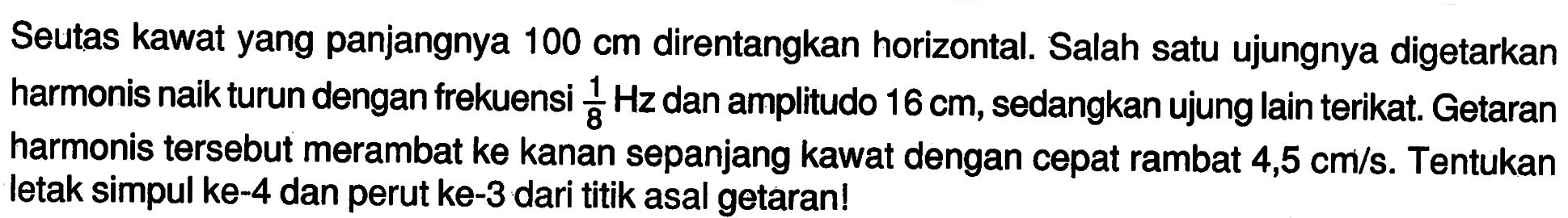 Seutas kawat yang panjangnya  100 cm  direntangkan horizontal. Salah satu ujungnya digetarkan harmonis naik turun dengan frekuensi  1/8 Hz  dan amplitudo  16 cm , sedangkan ujung lain terikat. Getaran harmonis tersebut merambat ke kanan sepanjang kawat dengan cepat rambat  4,5 cm / s . Tentukan letak simpul ke-4 dan perut ke-3 dari titik asal getaran!