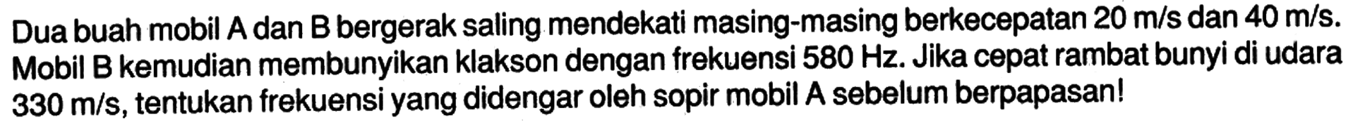 Dua buah mobil A dan B bergerak saling mendekati masing-masing berkecepatan 20 m/s dan 40 m/s. Mobil B kemudian membunyikan klakson dengan frekuensi 580 Hz. Jika cepat rambat bunyi di udara 330 m/s, tentukan frekuensi yang didengar oleh sopir mobil A sebelum berpapasan!