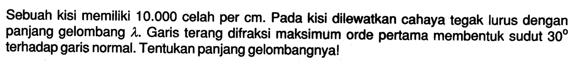 Sebuah kisi memiliki  10.000  celah per  cm . Pada kisi dilewatkan cahaya tegak lurus dengan panjang gelombang  lambda . Garis terang difraksi maksimum orde pertama membentuk sudut  30  terhadap garis normal. Tentukan panjang gelombangnya!