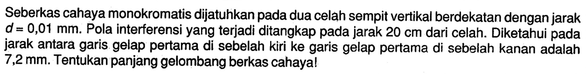 Seberkas cahaya monokromatis dijatuhkan pada dua celah sempit vertikal berdekatan dengan jarak d=0,01 mm. Pola interferensi yang terjadi ditangkap pada jarak 20 cm dari celah. Diketahui pada jarak antara garis gelap pertama di sebelah kiri ke garis gelap pertama di sebelah kanan adalah 7,2 mm. Tentukan panjang gelombang berkas cahaya!