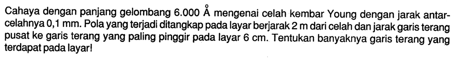 Cahaya dengan panjang gelombang 6.000 A mengenai celah kembar Young dengan jarak antarcelahnya 0,1 mm. Pola yang terjadi ditangkap pada layar berjarak 2 m dari celah dan jarak garis terang pusat ke garis terang yang paling pinggir pada layar 6 cm. Tentukan banyaknya garis terang yang terdapat pada layar!