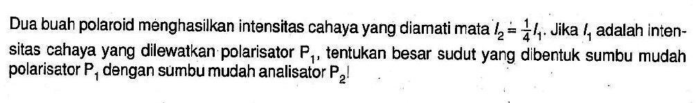 Dua buah polaroid menghasilkan intensitas cahaya yang diamati mata l2=1/4 l1. Jika l1 adalah intensitas cahaya yang dilewatkan polarisator P1, tentukan besar sudut yang dibentuk sumbu mudah polarisator P1 dengan sumbu mudah analisator P2! 