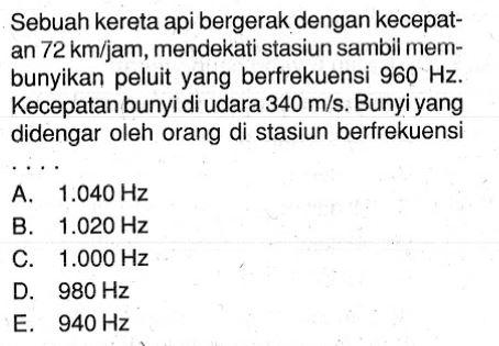 Sebuah kereta api bergerak dengan kecepatan 72 km/jam, mendekati stasiun sambil membunyikan peluit yang berfrekuensi 960 Hz. Kecepatan bunyi di udara 340 m/s. Bunyi yang didengar oleh orang di stasiun berfrekuensi