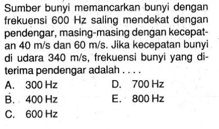 Sumber bunyi memancarkan bunyi dengan frekuensi  600 Hz  saling mendekat dengan pendengar, masing-masing dengan kecepatan  40 m/s  dan  60 m/s. Jika kecepatan bunyi di udara  340 m/s , frekuensi bunyi yang diterima pendengar adalah . ....
