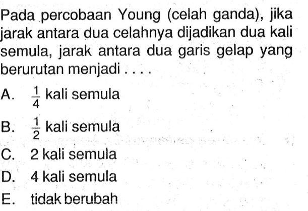 Pada percobaan Young (celah ganda), jika jarak antara dua celahnya dijadikan dua kali semula, jarak antara dua garis gelap yang berurutan menjadi ....