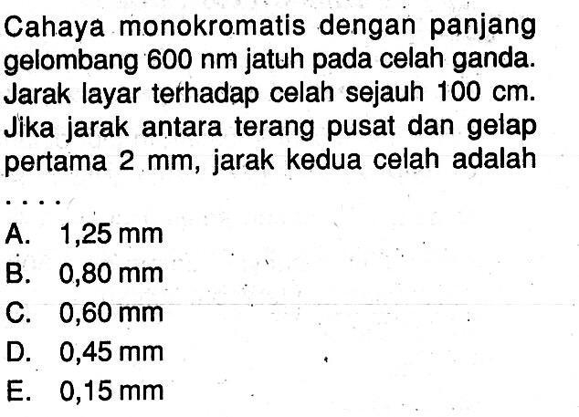 Cahaya monokromatis dengan panjang gelombang  600 nm jatuh pada celah ganda. Jarak layar terhadap celah sejauh 100 cm. Jika jarak antara terang pusat dan gelap pertama 2 mm, jarak kedua celah adalah....
