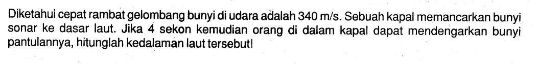 Diketahui cepat rambat gelombang bunyi di udara adalah  340 m/s. Sebuah kapal memancarkan bunyi sonar ke dasar laut. Jika 4 sekon kemudian orang di dalam kapal dapat mendengarkan bunyi pantulannya, hitunglah kedalaman laut tersebut!