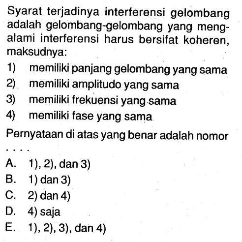 Syarat terjadinya interferensi gelombang adalah gelombang-gelombang yang mengalami interferensi harus bersifat koheren, maksudnya:1) memiliki panjang gelombang yang sama2) memiliki amplitudo yang sama3) memiliki frekuensi yang sama4) memiliki fase yang samaPernyataan di atas yang benar adalah nomor