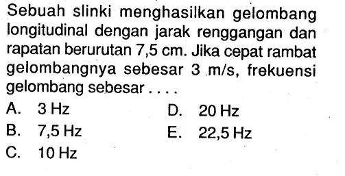 Sebuah slinki menghasilkan gelombang longitudinal dengan jarak renggangan dan rapatan berurutan 7,5 cm. Jika cepat rambat gelombangnya sebesar 3 m/s, frekuensi gelombang sebesar....