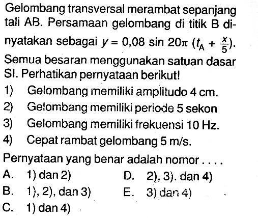 Gelombang transversal merambat sepanjang tali AB. Persamaan gelombang di titik B dinyatakan sebagai  y=0,08 sin 20pi(tA+x/5). Semua besaran menggunakan satuan dasar SI. Perhatikan pernyataan berikut!1) Gelombang memiliki amplitudo  4 cm.2) Gelombang memiliki periode 5 sekon3) Gelombang memiliki frekuensi  10 Hz.4) Cepat rambat gelombang  5 m/s.Pernyataan yang benar adalah nomor....A. 1) dan 2) B. 1), 2),  dan 3)  C. 1) dan 4) D. 2), 3). dan 4) E. 3) dan 4)