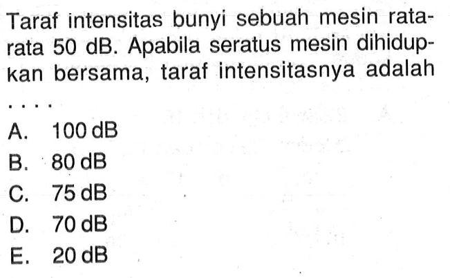 Taraf intensitas bunyi sebuah mesin rata-rata 50 dB. Apabila seratus mesin dihidupkan bersama, taraf intensitasnya adalah