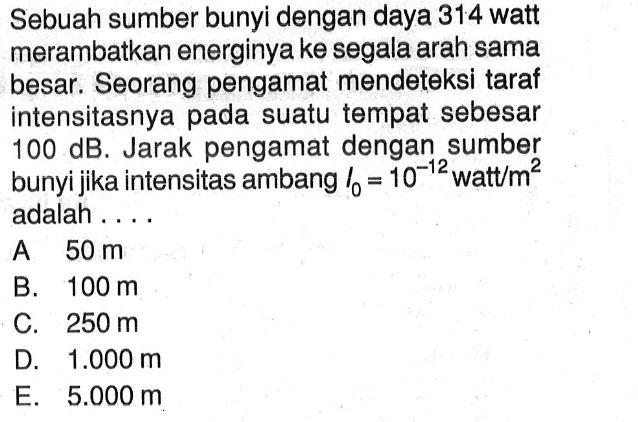 Sebuah sumber bunyi dengan daya 314 watt merambatkan energinya ke segala arah sama besar. Seorang pengamat mendeteksi taraf intensitasnya pada suatu tempat sebesar 100 dB. Jarak pengamat dengan sumber bunyi jika intensitas ambang  I0=10^-12 watt/m^2 adalah ....