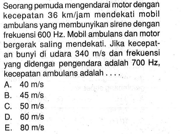 Seorang pemuda mengendarai motor dengan kecepatan  36 km/jam  mendekati mobil ambulans yang membunyikan sirene dengan frekuensi  600 Hz . Mobil ambulans dan motor bergerak saling mendekati. Jika kecepatan bunyi di udara  340 m/s  dan frekuensi yang didengar pengendara adalah  700 Hz , kecepatan ambulans adalah ....