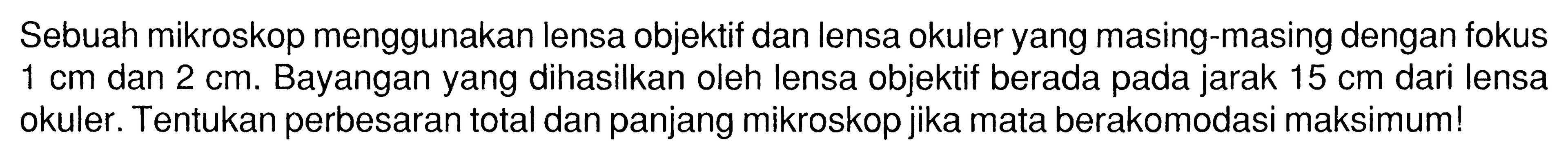 Sebuah mikroskop menggunakan lensa objektif dan lensa okuler yang masing-masing dengan fokus 1 cm dan 2 cm. Bayangan yang dihasilkan oleh lensa objektif berada pada jarak 15 cm dari lensa okuler. Tentukan perbesaran total dan panjang mikroskop jika mata berakomodasi maksimum!