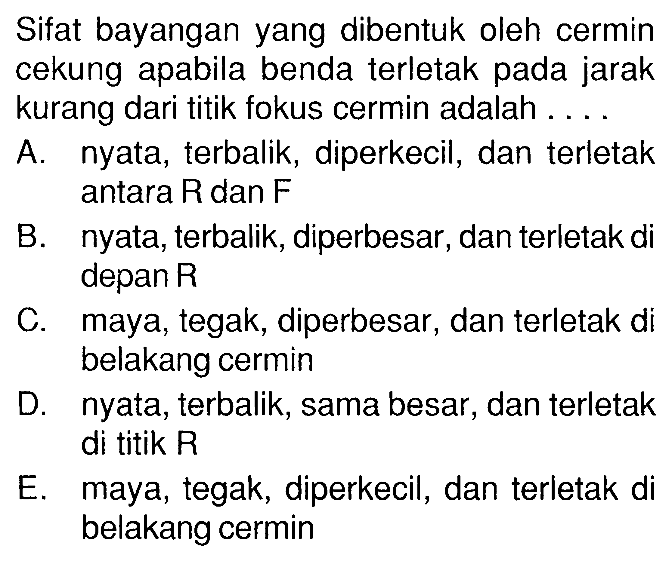 Sifat bayangan yang dibentuk oleh cermin cekung apabila benda terletak pada jarak kurang dari titik fokus cermin adalah .... A. nyata, terbalik, diperkecil, dan terletak antara R dan F B. nyata, terbalik, diperbesar, dan terletak di depan R C. maya, tegak, diperbesar, dan terletak di belakang cermin D. nyata, terbalik, sama besar, dan terletak di titik R E. maya, tegak, diperkecil, dan terletak di belakang cermin