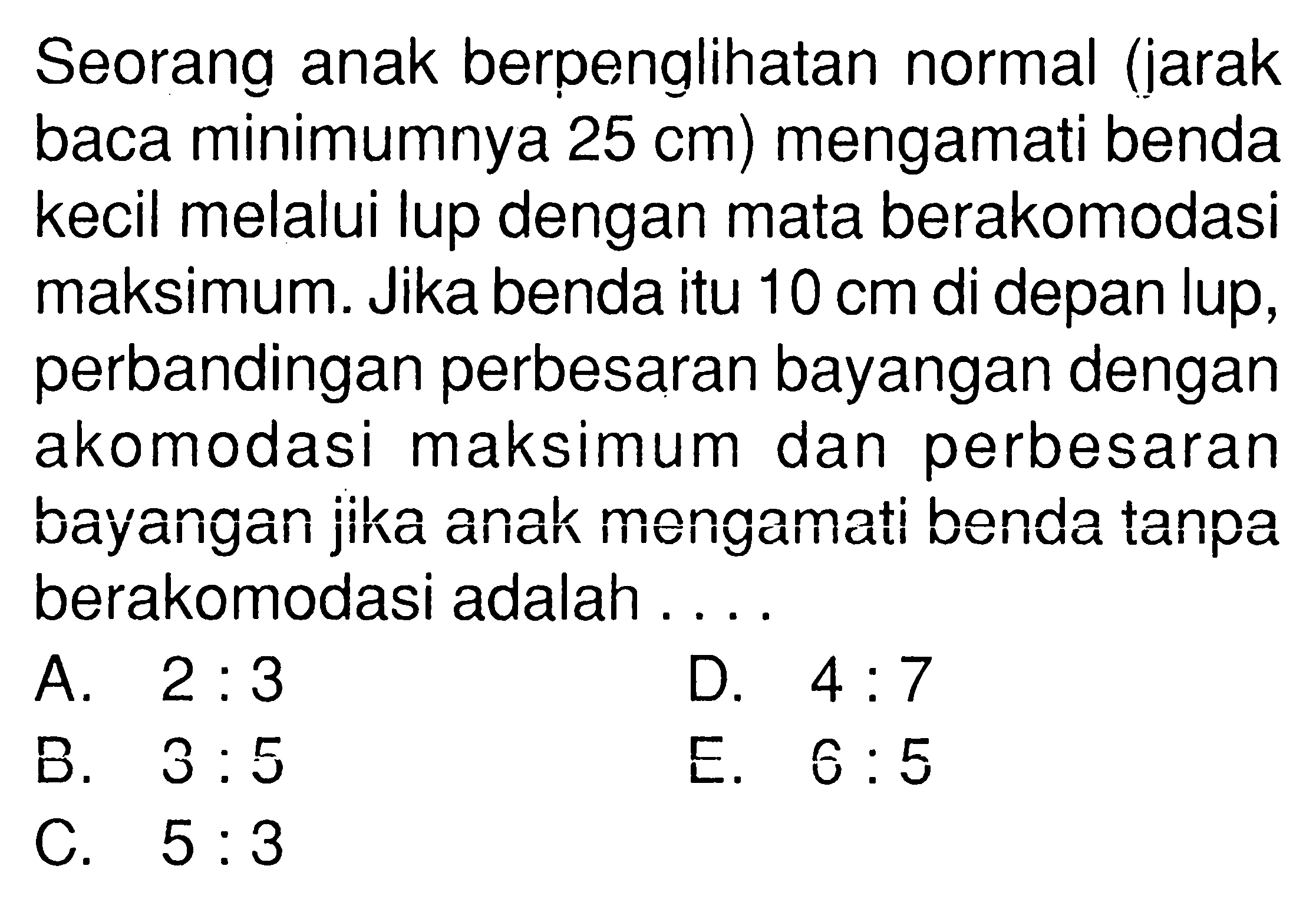 Seorang anak berpenglihatan normal (jarak baca minimumnya 25 cm ) mengamati benda kecil melalui lup dengan mata berakomodasi maksimum. Jika benda itu 10 cm di depan lup, perbandingan perbesaran bayangan dengan akomodasi maksimum dan perbesaran bayangan jika anak mengamati benda tanpa berakomodasi adalah ....