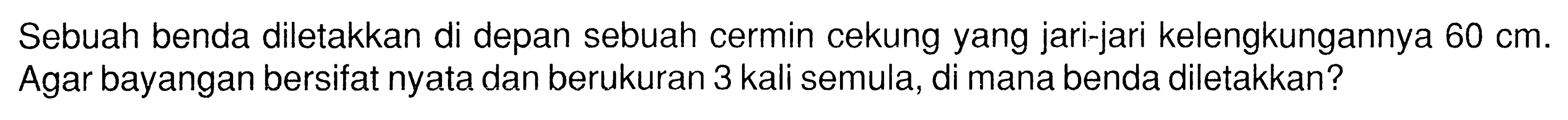 Sebuah benda diletakkan di depan sebuah cermin cekung yang jari-jari kelengkungannya  60 cm . Agar bayangan bersifat nyata dan berukuran 3 kali semula, di mana benda diletakkan?