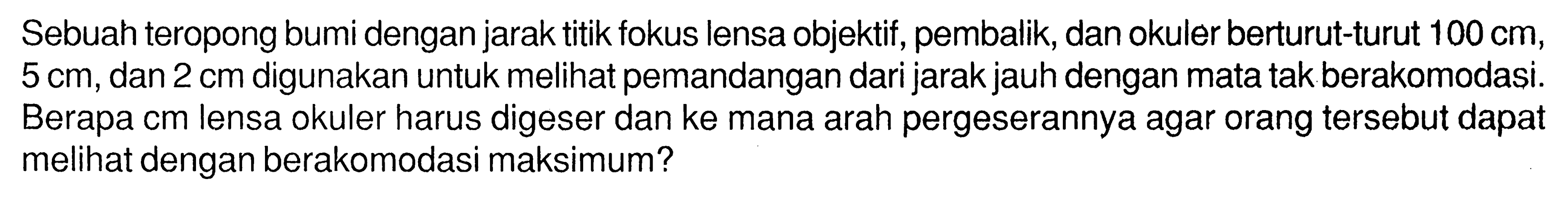 Sebuah teropong bumi dengan jarak titik fokus lensa objektif, pembalik, dan okuler berturut-turut 100 cm, 5 cm, dan 2 cm digunakan untuk melihat pemandangan dari jarak jauh dengan mata tak berakomodasi. Berapa cm lensa okuler harus digeser dan ke mana arah pergeserannya agar orang tersebut dapat melihat dengan berakomodasi maksimum?