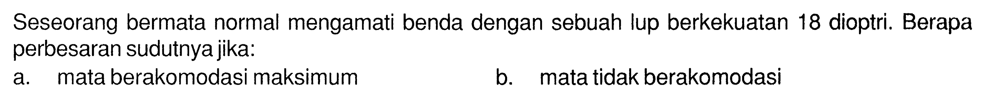 Seseorang bermata normal mengamati benda dengan sebuah lup berkekuatan 18 dioptri. Berapa perbesaran sudutnya jika:
a. mata berakomodasi maksimum
b. mata tidak berakomodasi